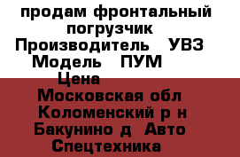 продам фронтальный погрузчик › Производитель ­ УВЗ › Модель ­ ПУМ-500 › Цена ­ 130 000 - Московская обл., Коломенский р-н, Бакунино д. Авто » Спецтехника   